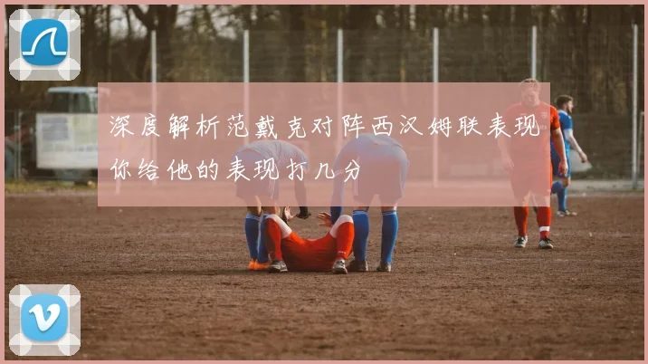 深度解析范戴克对阵西汉姆联表现你给他的表现打几分