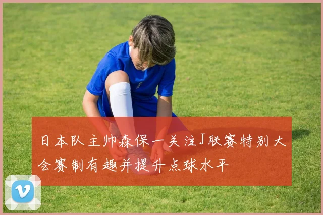 日本队主帅森保一关注J联赛特别大会赛制有趣并提升点球水平