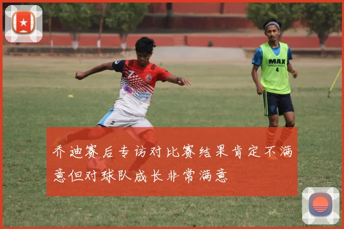 乔迪赛后专访对比赛结果肯定不满意但对球队成长非常满意