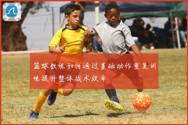 篮球教练如何通过基础动作重复训练提升整体战术效率