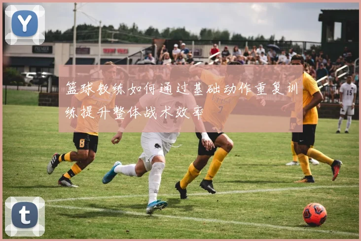 篮球教练如何通过基础动作重复训练提升整体战术效率