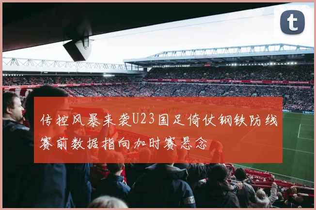 传控风暴来袭U23国足倚仗钢铁防线赛前数据指向加时赛悬念