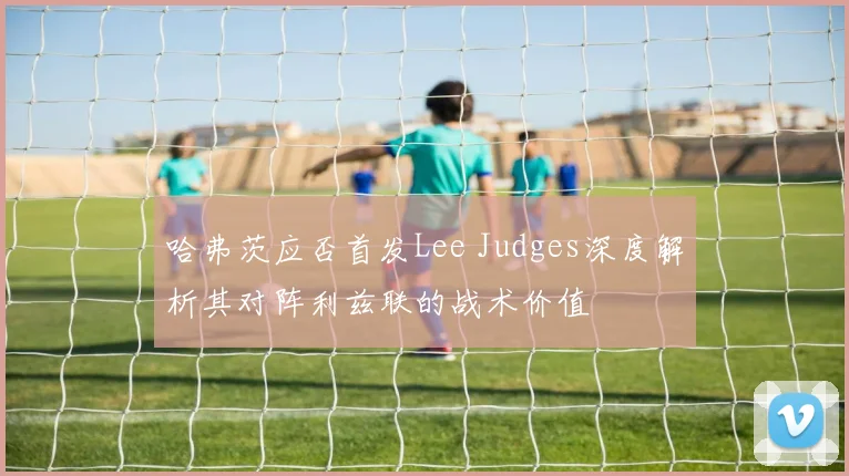 哈弗茨应否首发Lee Judges深度解析其对阵利兹联的战术价值