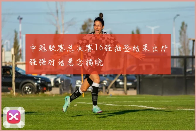 中冠联赛总决赛16强抽签结果出炉强强对话悬念揭晓