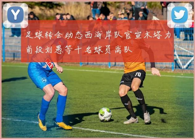 足球转会动态西海岸队官宣木塔力甫段刘愚等十名球员离队