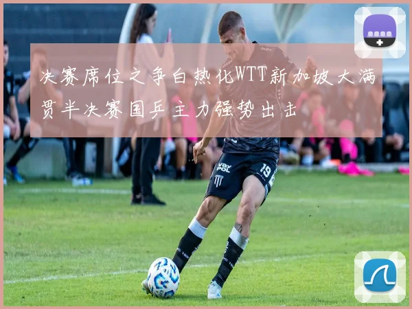 决赛席位之争白热化WTT新加坡大满贯半决赛国乒主力强势出击