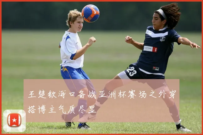 王楚钦海口备战亚洲杯赛场之外穿搭博主气质尽显