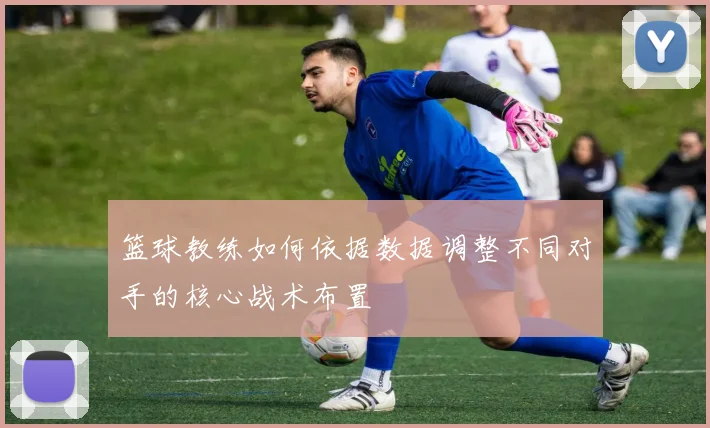 篮球教练如何依据数据调整不同对手的核心战术布置
