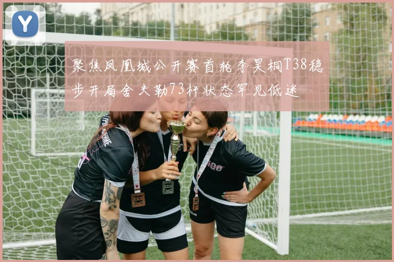 聚焦凤凰城公开赛首轮李昊桐T38稳步开局舍夫勒73杆状态罕见低迷