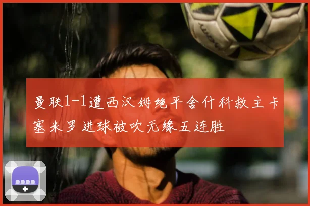 曼联1-1遭西汉姆绝平舍什科救主卡塞米罗进球被吹无缘五连胜